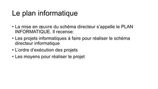 Le plan informatique
• La mise en œuvre du schéma directeur s’appelle le PLAN
INFORMATIQUE. Il recense:
• Les projets informatiques à faire pour réaliser le schéma
directeur informatique
• L’ordre d’exécution des projets
• Les moyens pour réaliser le projet
 