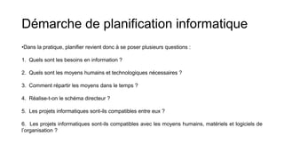 Démarche de planification informatique
•Dans la pratique, planifier revient donc à se poser plusieurs questions :
1. Quels sont les besoins en information ?
2. Quels sont les moyens humains et technologiques nécessaires ?
3. Comment répartir les moyens dans le temps ?
4. Réalise-t-on le schéma directeur ?
5. Les projets informatiques sont-ils compatibles entre eux ?
6. Les projets informatiques sont-ils compatibles avec les moyens humains, matériels et logiciels de
l’organisation ?
 