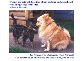 Les femmes et les chats feront ce qui leur plaît, et les hommes et les chiens devraient relaxer et se faire à l’idée. Women and cats will do as they please, and men and dogs should relax and get used to the idea. Robert A. Heinlein 