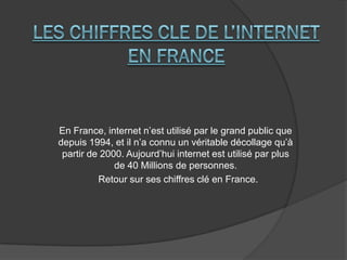 En France, internet n’est utilisé par le grand public que
depuis 1994, et il n’a connu un véritable décollage qu’à
partir de 2000. Aujourd’hui internet est utilisé par plus
de 40 Millions de personnes.
Retour sur ses chiffres clé en France.
 