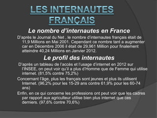 Le nombre d’internautes en France
D’après le Journal du Net , le nombre d’internautes français était de
11,9 Millions en Mai 2001. Cependant ce nombre tant a augmenter
car en Décembre 2006 il était de 29,961 Million pour finalement
atteindre 40,24 Millions en Janvier 2012.

Le profil des internautes
D’après un tableau de l’accès et l’usage d’internet en 2012 sur
l’INSEE, on peut voir qu’il a plus d’Homme que de Femme qui utilise
internet. (81,5% contre 75,2%)
Concernant l’âge, plus les français sont jeunes et plus ils utilisent
Internet. (96,2% pour les 15-29 ans contre 61,9% pour les 60-74
ans)
Enfin, en ce qui concerne les professions ont peut voir que les cadres
par rapport aux agriculteur utilise bien plus internet que ces
derniers. (97,6% contre 70,6%)

 