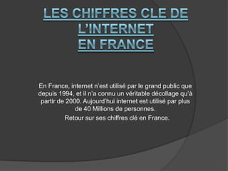 En France, internet n’est utilisé par le grand public que
depuis 1994, et il n’a connu un véritable décollage qu’à
partir de 2000. Aujourd’hui internet est utilisé par plus
de 40 Millions de personnes.
Retour sur ses chiffres clé en France.

 