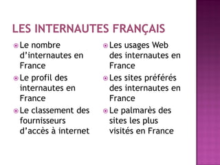  Le nombre Les usages Web
d’internautes en des internautes en
France France
Le profil des Les sites préférés
internautes en des internautes en
France France
Le classement des Le palmarès des
fournisseurs sites les plus
d’accès à internet visités en France