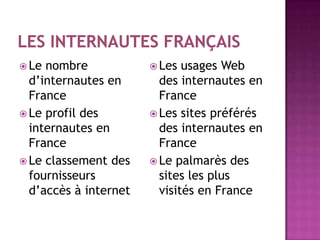  Le nombre             Les  usages Web
  d’internautes en       des internautes en
  France                 France
 Le profil des         Les sites préférés
  internautes en         des internautes en
  France                 France
 Le classement des     Le palmarès des
  fournisseurs           sites les plus
  d’accès à internet     visités en France
 
