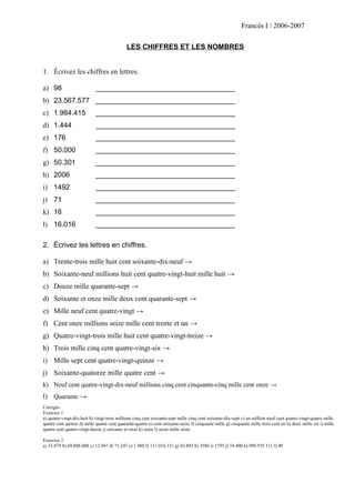 Francés I / 2006-2007
LES CHIFFRES ET LES NOMBRES
1. Écrivez les chiffres en lettres.
a) 98 ___________________________________
b) 23.567.577 ___________________________________
c) 1.984.415 ___________________________________
d) 1.444 ___________________________________
e) 176 ___________________________________
f) 50.000 ___________________________________
g) 50.301 ___________________________________
h) 2006 ___________________________________
i) 1492 ___________________________________
j) 71 ___________________________________
k) 16 ___________________________________
l) 16.016 ___________________________________
2. Écrivez les lettres en chiffres.
a) Trente-trois mille huit cent soixante-dix-neuf →
b) Soixante-neuf millions huit cent quatre-vingt-huit mille huit →
c) Douze mille quarante-sept →
d) Soixante et onze mille deux cent quarante-sept →
e) Mille neuf cent quatre-vingt →
f) Cent onze millions seize mille cent trente et un →
g) Quatre-vingt-trois mille huit cent quatre-vingt-treize →
h) Trois mille cinq cent quatre-vingt-six →
i) Mille sept cent quatre-vingt-quinze →
j) Soixante-quatorze mille quatre cent →
k) Neuf cent quatre-vingt-dix-neuf millions cinq cent cinquante-cinq mille cent onze →
l) Quarante →
Corrigés
Exercice 1
a) quatre-vingt-dix-huit b) vingt-trois millions cinq cent soixante-sept mille cinq cent soixante-dix-sept c) un million neuf cent quatre-vingt-quatre mille
quatre cent quinze d) mille quatre cent quarante-quatre e) cent soixante-seize f) cinquante mille g) cinquante mille trois cent un h) deux mille six i) mille
quatre cent quatre-vingt-douze j) soixante et onze k) seize l) seize mille seize
Exercice 2
a) 33.879 b) 69.888.008 c) 12.047 d) 71.247 e) 1.980 f) 111.016.131 g) 83.893 h) 3586 i) 1795 j) 74.400 k) 999.555.111 l) 40
 
