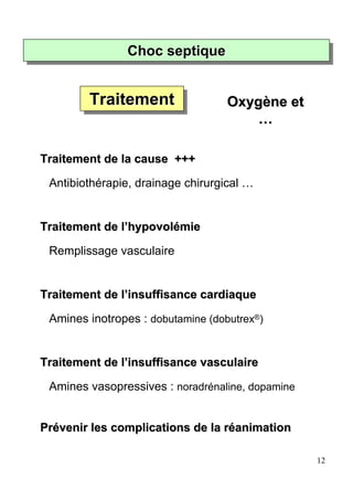 Choc septique
                Choc septique


        Traitement
        Traitement                 Oxygène et
                                       …

Traitement de la cause +++

 Antibiothérapie, drainage chirurgical …


Traitement de l’hypovolémie

 Remplissage vasculaire


Traitement de l’insuffisance cardiaque

 Amines inotropes : dobutamine (dobutrex®)


Traitement de l’insuffisance vasculaire

 Amines vasopressives : noradrénaline, dopamine


Prévenir les complications de la réanimation

                                                  12
 