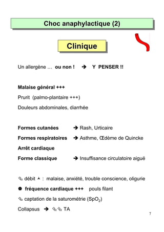 Choc anaphylactique (2)
            Choc anaphylactique (2)


                       Clinique
                       Clinique

Un allergène … ou non !            Y PENSER !!



Malaise général +++

Prurit (palmo-plantaire +++)

Douleurs abdominales, diarrhée



Formes cutanées              Rash, Urticaire

Formes respiratoires         Asthme, Œdème de Quincke

Arrêt cardiaque

Forme classique              Insuffisance circulatoire aiguë



  débit     : malaise, anxiété, trouble conscience, oligurie

   fréquence cardiaque +++       pouls filant

  captation de la saturométrie (SpO2)

Collapsus            TA
                                                               7
 