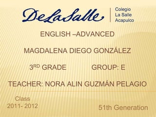 ENGLISH –ADVANCED

     MAGDALENA DIEGO GONZÁLEZ

       3RD GRADE        GROUP: E

TEACHER: NORA ALIN GUZMÁN PELAGIO

  Class
2011- 2012                51th Generation
 