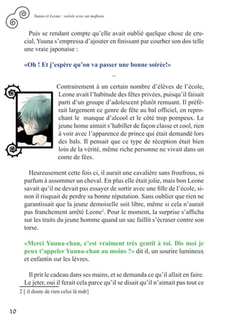 Yunna et Leone : soirée avec un mafieux.



         Puis se rendant compte qu’elle avait oublié quelque chose de cru-
       cial, Yuuna s’empressa d’ajouter en finissant par courber son dos telle
       une vraie japonaise :

       «Oh ! Et j’espère qu’on va passer une bonne soirée!»
                                                       ~
                        Contrairement à un certain nombre d’élèves de l’école,
                        Leone avait l’habitude des fêtes privées, puisqu’il faisait
                        parti d’un groupe d’adolescent plutôt remuant. Il préfé-
                        rait largement ce genre de fête au bal officiel, en repro-
                        chant le manque d’alcool et le côté trop pompeux. Le
                        jeune home aimait s’habiller de façon classe et cool, rien
                        à voir avec l’apparence de prince qui était demandé lors
                        des bals. Il pensait que ce type de réception était bien
                        loin de la vérité, même riche personne ne vivait dans un
                        conte de fées.

         Heureusement cette fois ci, il aurait une cavalière sans froufrous, ni
       parfum à assommer un cheval. En plus elle était jolie, mais bon Leone
       savait qu’il ne devait pas essayer de sortir avec une fille de l’école, si-
       non il risquait de perdre sa bonne réputation. Sans oublier que rien ne
       garantissait que la jeune demoiselle soit libre, même si cela n’aurait
       pas franchement arrêté Leone2. Pour le moment, la surprise s’afficha
       sur les traits du jeune homme quand un sac faillit s’écraser contre son
       torse.

       «Merci Yuuna-chan, c’est vraiment très gentil à toi. Dis moi je
       peux t’appeler Yuuna-chan au moins ?» dit il, un sourire lumineux
       et enfantin sur les lèvres.

        Il prit le cadeau dans ses mains, et se demanda ce qu’il allait en faire.
       Le jeter, oui il ferait cela parce qu’il se disait qu’il n’aimait pas tout ce
     2 [ il doute de rien celui là mdr]


10
 