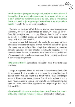 Les Chroniques de l’Académie Von Einzbern




«Vu l’ambiance je suppose que je suis censé t’inviter à danser à
la manière d’un prince charmant, puis te proposer de te servir
à boire et faire de ta soirée un conte de fées…mais à vrai dire je
danse très mal, et je ne pense pas ressembler à un prince char-
mant.» répondit-il avec un sourire angélique.

  Etonnant contraste qu’offrait le jeune homme entre son apparence
innocente, proche d’un personnage de fiction, et l’aveu de ses dé-
fauts. D’autant plus, que cela ne semblait pas l’embarrassé le moins
du monde. Il semblait même plus mature dans cette façon de parler,
ce qui était assez rare chez lui.
  Le jeune homme faillit reprendre la parole, lorsque deux de leurs
camarades d’école les interpella avec un « Bonsoir les filles ! » qui ne
plut pas du tout au mafioso. Bon, cinq fois sur dix on se trompait sur
son sexe à cause de ses traits fins et de sa taille, et à chaque de ses fois
l’aura de Leone devenait subitement très sombre. Cette expérience-ci
n’échappa pas à la règle, Leone se retourna donc vers les impertinents
avec une élégance glaciale.

«Qui est une fille ?» demanda sa voix calme mais d’une note assez
terrifiante.

  Visage d’ange mais démon à l’intérieur, le jeune homme fit vite fuir
les accosteurs. Il ne se souvint de la présence de sa cavalière juste à
côté qu’après. Non seulement, elle devait être elle aussi touchée par
son aura démoniaque, et certainement être effrayée, mais en plus elle
avait vu des garçons le prendre pour une fille…la honte complète. Les
joues de Leone se teintaient légèrement de rouge lorsqu’il fit face à
la jeune fille.

«Je suis désolé…je peux te servir quelque chose à boire si tu veux…
enfin, si tu veux bien rester avec moi…» proposa t’il, embarrassé.



                                                                                   13
 