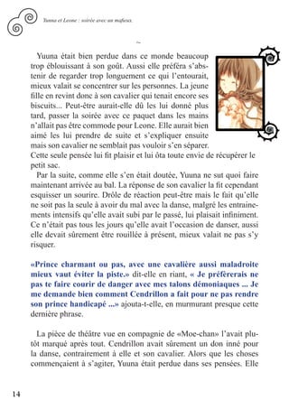 Yunna et Leone : soirée avec un mafieux.



                                                   ~
        Yuuna était bien perdue dans ce monde beaucoup
     trop éblouissant à son goût. Aussi elle préféra s’abs-
     tenir de regarder trop longuement ce qui l’entourait,
     mieux valait se concentrer sur les personnes. La jeune
     fille en revint donc à son cavalier qui tenait encore ses
     biscuits... Peut-être aurait-elle dû les lui donné plus
     tard, passer la soirée avec ce paquet dans les mains
     n’allait pas être commode pour Leone. Elle aurait bien
     aimé les lui prendre de suite et s’expliquer ensuite
     mais son cavalier ne semblait pas vouloir s’en séparer.
     Cette seule pensée lui fit plaisir et lui ôta toute envie de récupérer le
     petit sac.
        Par la suite, comme elle s’en était doutée, Yuuna ne sut quoi faire
     maintenant arrivée au bal. La réponse de son cavalier la fit cependant
     esquisser un sourire. Drôle de réaction peut-être mais le fait qu’elle
     ne soit pas la seule à avoir du mal avec la danse, malgré les entraine-
     ments intensifs qu’elle avait subi par le passé, lui plaisait infiniment.
     Ce n’était pas tous les jours qu’elle avait l’occasion de danser, aussi
     elle devait sûrement être rouillée à présent, mieux valait ne pas s’y
     risquer.

     «Prince charmant ou pas, avec une cavalière aussi maladroite
     mieux vaut éviter la piste.» dit-elle en riant, « Je préfèrerais ne
     pas te faire courir de danger avec mes talons démoniaques ... Je
     me demande bien comment Cendrillon a fait pour ne pas rendre
     son prince handicapé ...» ajouta-t-elle, en murmurant presque cette
     dernière phrase.

       La pièce de théâtre vue en compagnie de «Moe-chan» l’avait plu-
     tôt marqué après tout. Cendrillon avait sûrement un don inné pour
     la danse, contrairement à elle et son cavalier. Alors que les choses
     commençaient à s’agiter, Yuuna était perdue dans ses pensées. Elle


14
 