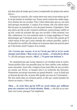 Les Chroniques de l’Académie Von Einzbern



mit donc plus de temps que Leone à comprendre les propos des autres
élèves...
  Fronçant les sourcils, elle voulut intervenir mais avant même qu’el-
le ait pu émettre le moindre son, Yuuna sentit comme des ondes néga-
tives émaner de son cavalier. Non c’était même plus que ça, son aura
était presque meurtrière. L’espace d’un instant, elle crut même trem-
bler de peur en entendant la voix du jeune homme. Cependant c’était
une chose qu’elle ne put vraiment confirmer, ayant presque oublié ce
qu’elle venait de ressentir dès que son cavalier s’était retourné vers
elle, embarrassé. Un vrai contraste entre ce visage angélique et l’aura
démoniaque qui l’entourait juste avant... A l’avenir elle saurait qu’il
valait mieux éviter que Leone entende des sottises pareilles, quitte à
lui boucher les oreilles elle-même ou le pousser dans une piscine pour
qu’il devienne sourd l’espace d’un instant.

«Ne t’excuse pas voyons, si tu ne l’avais pas fait je m’en serais
chargée moi-même ! Bon certes avec moins ... d’autorité je dirais
?», dit-elle presque amusée, «Bref ...! Va pour une boisson !»

  Ne souhaitant pas que Leone repense à cet incident toute la soirée,
Yuuna préféra faire son possible pour lui faire oublier cette malheu-
reuse rencontre. Aussi elle s’empara d’une main libre de son cavalier,
un sourire aux lèvres, se lançant ainsi à la recherche des boissons.
Néanmoins son projet rencontra un grand obstacle : avec la foule qui
se dressait devant elle, la jeune fille perdit son sens de l’orientation...
Pas très malin dans un moment pareil, et elle qui voulait prendre les
choses en mains, c’était raté.

«Bon ... Je crois bien qu’un GPS ne serait même pas suffisant
pour me remettre sur le droit chemin. Mmh…» dit-elle en se tour-
nant vers Leone, presque l’air implorant.
                                    ~



                                                                                    15
 