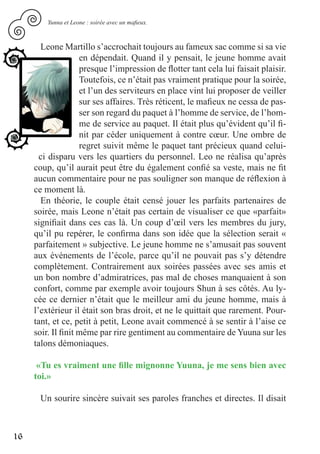 Yunna et Leone : soirée avec un mafieux.



       Leone Martillo s’accrochait toujours au fameux sac comme si sa vie
                    en dépendait. Quand il y pensait, le jeune homme avait
                    presque l’impression de flotter tant cela lui faisait plaisir.
                    Toutefois, ce n’était pas vraiment pratique pour la soirée,
                    et l’un des serviteurs en place vint lui proposer de veiller
                    sur ses affaires. Très réticent, le mafieux ne cessa de pas-
                    ser son regard du paquet à l’homme de service, de l’hom-
                    me de service au paquet. Il était plus qu’évident qu’il fi-
                    nit par céder uniquement à contre cœur. Une ombre de
                    regret suivit même le paquet tant précieux quand celui-
       ci disparu vers les quartiers du personnel. Leo ne réalisa qu’après
     coup, qu’il aurait peut être du également confié sa veste, mais ne fit
     aucun commentaire pour ne pas souligner son manque de réflexion à
     ce moment là.
       En théorie, le couple était censé jouer les parfaits partenaires de
     soirée, mais Leone n’était pas certain de visualiser ce que «parfait»
     signifiait dans ces cas là. Un coup d’œil vers les membres du jury,
     qu’il pu repérer, le confirma dans son idée que la sélection serait «
     parfaitement » subjective. Le jeune homme ne s’amusait pas souvent
     aux événements de l’école, parce qu’il ne pouvait pas s’y détendre
     complètement. Contrairement aux soirées passées avec ses amis et
     un bon nombre d’admiratrices, pas mal de choses manquaient à son
     confort, comme par exemple avoir toujours Shun à ses côtés. Au ly-
     cée ce dernier n’était que le meilleur ami du jeune homme, mais à
     l’extérieur il était son bras droit, et ne le quittait que rarement. Pour-
     tant, et ce, petit à petit, Leone avait commencé à se sentir à l’aise ce
     soir. Il finit même par rire gentiment au commentaire de Yuuna sur les
     talons démoniaques.

      «Tu es vraiment une fille mignonne Yuuna, je me sens bien avec
     toi.»

      Un sourire sincère suivait ses paroles franches et directes. Il disait



16
 