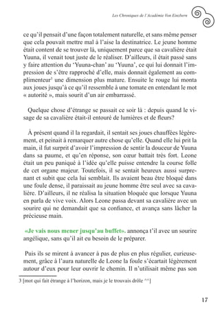 Les Chroniques de l’Académie Von Einzbern



  ce qu’il pensait d’une façon totalement naturelle, et sans même penser
  que cela pouvait mettre mal à l’aise la destinatrice. Le jeune homme
  était content de se trouver là, uniquement parce que sa cavalière était
  Yuuna, il venait tout juste de le réaliser. D’ailleurs, il était passé sans
  y faire attention du ‘Yuuna-chan’ au ‘Yuuna’, ce qui lui donnait l’im-
  pression de s’être rapproché d’elle, mais donnait également au com-
  plimenteur3 une dimension plus mature. Ensuite le rouge lui monta
  aux joues jusqu’à ce qu’il ressemble à une tomate en entendant le mot
  « autorité », mais sourit d’un air embarrassé.

    Quelque chose d’étrange se passait ce soir là : depuis quand le vi-
  sage de sa cavalière était-il entouré de lumières et de fleurs?

    À présent quand il la regardait, il sentait ses joues chauffées légère-
  ment, et peinait à remarquer autre chose qu’elle. Quand elle lui prit la
  main, il fut surprit d’avoir l’impression de sentir la douceur de Yuuna
  dans sa paume, et qu’en réponse, son cœur battait très fort. Leone
  était un peu paniqué à l’idée qu’elle puisse entendre la course folle
  de cet organe majeur. Toutefois, il se sentait heureux aussi surpre-
  nant et subit que cela lui semblait. Ils avaient beau être bloqué dans
  une foule dense, il paraissait au jeune homme être seul avec sa cava-
  lière. D’ailleurs, il ne réalisa la situation bloquée que lorsque Yuuna
  en parla de vive voix. Alors Leone passa devant sa cavalière avec un
  sourire qui ne demandait que sa confiance, et avança sans lâcher la
  précieuse main.

   «Je vais nous mener jusqu’au buffet». annonça t’il avec un sourire
  angélique, sans qu’il ait eu besoin de le préparer.

   Puis ils se mirent à avancer à pas de plus en plus régulier, curieuse-
  ment, grâce à l’aura naturelle de Leone la foule s’écartait légèrement
  autour d’eux pour leur ouvrir le chemin. Il n’utilisait même pas son
3 [mot qui fait étrange à l’horizon, mais je le trouvais drôle ^^]


                                                                                          17
 