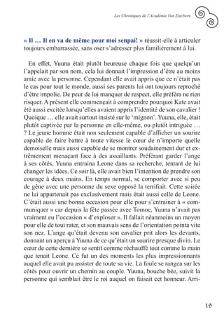 Les Chroniques de l’Académie Von Einzbern




« Il … Il en va de même pour moi senpai! » réussit-elle à articuler
toujours embarrassée, sans oser s’adresser plus familièrement à lui.

  En effet, Yuuna était plutôt heureuse chaque fois que quelqu’un
l’appelait par son nom, cela lui donnait l’impression d’être au moins
amie avec la personne. Cependant elle avait appris que ce n’était pas
le cas pour tout le monde, aussi ses parents lui ont toujours reproché
d’être impolie. De peur de lui manquer de respect, elle préféra ne rien
risquer. A présent elle commençait à comprendre pourquoi Kate avait
été aussi excitée lorsqu’elles avaient appris l’identité de son cavalier !
Quoique … elle avait surtout insisté sur le ‘mignon’. Yuuna, elle, était
plutôt captivée par la personne en elle-même, ou plutôt intriguée …
? Le jeune homme était non seulement capable d’afficher un sourire
capable de faire battre à toute vitesse le cœur de n’importe quelle
demoiselle mais aussi capable de se montrer soudainement dur et ex-
trêmement menaçant face à des assaillants. Préférant garder l’ange
à ses côtés, Yuuna entraina Leone dans sa recherche, tentant de lui
changer les idées. Ce soir là, elle avait bien l’intention de prendre son
courage à deux mains. En temps normal, se comporter avec si peu
de gêne avec une personne du sexe opposé la terrifiait. Cette soirée
ne lui appartenait pas exclusivement mais était aussi celle de Leone.
C’était aussi une bonne occasion pour elle pour s’entrainer à « com-
muniquer » car depuis la fête passée avec Tomoe, Yuuna n’avait pas
vraiment eu l’occasion « d’exploser ». Il fallait néanmoins un moyen
pour elle de tout rater, et son mauvais sens de l’orientation pointa vite
son nez. L’ange qu’était devenu son cavalier prit alors les devants,
donnant un aperçu à Yuuna de ce qu’était un sourire presque divin. Le
cœur de cette dernière se sentit comme réchauffé tout comme la main
que tenait Leone. Ce fut un des moments les plus impressionnants
auquel elle avait pu assister de toute sa vie. La foule se rangea sur les
côtés pour ouvrir un chemin au couple. Yuuna, bouche bée, suivit la
personne qui semblait être le roi auquel on faisait cet honneur. Arri-



                                                                                 19
 