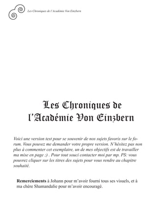 Les Chroniques de l’Académie Von Einzbern




           Les Chroniques de
        l’Académie Von Einzbern
Voici une version test pour se souvenir de nos sujets favoris sur le fo-
rum. Vous pouvez me demander votre propre version. N’hésitez pas non
plus à commenter cet exemplaire, un de mes objectifs est de travailler
ma mise en page ;) . Pour tout souci contacter moi par mp. PS: vous
pouvrez cliquer sur les titres des sujets pour vous rendre au chapitre
souhaité.


 Remerciements à Johann pour m’avoir fourni tous ses visuels, et à
 ma chère Shamandalie pour m’avoir encouragé.
 