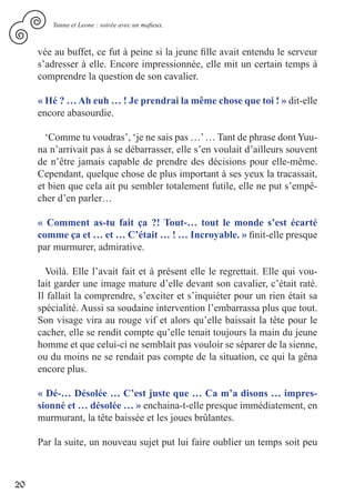 Yunna et Leone : soirée avec un mafieux.



     vée au buffet, ce fut à peine si la jeune fille avait entendu le serveur
     s’adresser à elle. Encore impressionnée, elle mit un certain temps à
     comprendre la question de son cavalier.

     « Hé ? … Ah euh … ! Je prendrai la même chose que toi ! » dit-elle
     encore abasourdie.

       ‘Comme tu voudras’, ‘je ne sais pas …’ … Tant de phrase dont Yuu-
     na n’arrivait pas à se débarrasser, elle s’en voulait d’ailleurs souvent
     de n’être jamais capable de prendre des décisions pour elle-même.
     Cependant, quelque chose de plus important à ses yeux la tracassait,
     et bien que cela ait pu sembler totalement futile, elle ne put s’empê-
     cher d’en parler…

     « Comment as-tu fait ça ?! Tout-… tout le monde s’est écarté
     comme ça et … et … C’était … ! … Incroyable. » finit-elle presque
     par murmurer, admirative.

       Voilà. Elle l’avait fait et à présent elle le regrettait. Elle qui vou-
     lait garder une image mature d’elle devant son cavalier, c’était raté.
     Il fallait la comprendre, s’exciter et s’inquiéter pour un rien était sa
     spécialité. Aussi sa soudaine intervention l’embarrassa plus que tout.
     Son visage vira au rouge vif et alors qu’elle baissait la tête pour le
     cacher, elle se rendit compte qu’elle tenait toujours la main du jeune
     homme et que celui-ci ne semblait pas vouloir se séparer de la sienne,
     ou du moins ne se rendait pas compte de la situation, ce qui la gêna
     encore plus.

     « Dé-… Désolée … C’est juste que … Ca m’a disons … impres-
     sionné et … désolée … » enchaina-t-elle presque immédiatement, en
     murmurant, la tête baissée et les joues brûlantes.

     Par la suite, un nouveau sujet put lui faire oublier un temps soit peu



20
 