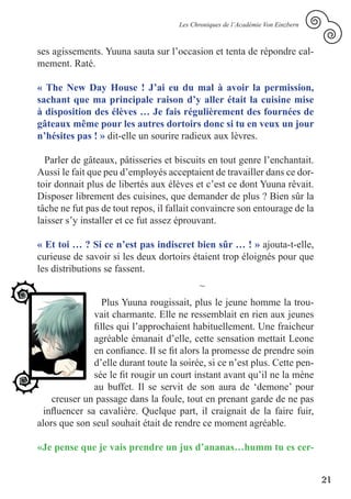 Les Chroniques de l’Académie Von Einzbern



ses agissements. Yuuna sauta sur l’occasion et tenta de répondre cal-
mement. Raté.

« The New Day House ! J’ai eu du mal à avoir la permission,
sachant que ma principale raison d’y aller était la cuisine mise
à disposition des élèves … Je fais régulièrement des fournées de
gâteaux même pour les autres dortoirs donc si tu en veux un jour
n’hésites pas ! » dit-elle un sourire radieux aux lèvres.

  Parler de gâteaux, pâtisseries et biscuits en tout genre l’enchantait.
Aussi le fait que peu d’employés acceptaient de travailler dans ce dor-
toir donnait plus de libertés aux élèves et c’est ce dont Yuuna rêvait.
Disposer librement des cuisines, que demander de plus ? Bien sûr la
tâche ne fut pas de tout repos, il fallait convaincre son entourage de la
laisser s’y installer et ce fut assez éprouvant.

« Et toi … ? Si ce n’est pas indiscret bien sûr … ! » ajouta-t-elle,
curieuse de savoir si les deux dortoirs étaient trop éloignés pour que
les distributions se fassent.
                                           ~
                  Plus Yuuna rougissait, plus le jeune homme la trou-
               vait charmante. Elle ne ressemblait en rien aux jeunes
               filles qui l’approchaient habituellement. Une fraicheur
               agréable émanait d’elle, cette sensation mettait Leone
               en confiance. Il se fit alors la promesse de prendre soin
               d’elle durant toute la soirée, si ce n’est plus. Cette pen-
               sée le fit rougir un court instant avant qu’il ne la mène
               au buffet. Il se servit de son aura de ‘demone’ pour
    creuser un passage dans la foule, tout en prenant garde de ne pas
  influencer sa cavalière. Quelque part, il craignait de la faire fuir,
alors que son seul souhait était de rendre ce moment agréable.

«Je pense que je vais prendre un jus d’ananas…humm tu es cer-


                                                                                 21
 