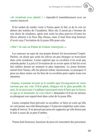 Les Chroniques de l’Académie Von Einzbern




«Je viendrais avec plaisir ! » répondit-il immédiatement avec un
sourire innocent.

  Il lui tardait de rendre visite à Yuuna après le bal, et de la voir en
dehors des tralalas de l’académie. Bien sûr, il aurait pu s’étonner de
son choix de résidence, après tout seuls les plus pauvres d’entre les
élèves allaient à la New Day House, mais il était bien trop heureux
d’avoir reçu l’invitation de la jeune fille pour cela.

«Moi ? Je suis au Palais de Gahan Antarjyoti...»

  Les rumeurs au sujet de son propre dortoir lui traversèrent l’esprit.
Parfois, on disait que seuls les élèves un peu étranges se trouvaient
dans cette residence. Leone espérait que sa cavalière n’en avait pas
entendu parler. La joie à l’évocation de se revoir après le bal lui avait
fait oublier durant un moment le plus important. Le jeune homme
aimait bien Yuuna, elle lui plaisait même sincérement, ce pourquoi il
posa ses deux mains sur les bras de sa cavaliére pour capter toute son
attention.

«Yuuna, si jamais un jour je te semble agir étrangement ne viens
surtout pas me voir. S’il-te-plait, éloignes toi le plus possible de
moi. Je ne peux pas t’expliquer pourquoi mais il faut que tu fasses
ce que je te demande, tu veux bien?» demanda-t-il d’un air sérieux
en plongeant son regard doré dans celui de la jeune fille.

  Leone comptait bien prévenir sa cavalière, et faire en sorte qu’elle
ne voit jamais son côté démoniaque s’il pouvait empêcher cette catas-
trophe d’arriver. Il ne pensait pas pouvoir supporter qu’elle finisse par
le haïr à cause de sa part d’ombre.
                                   ~
 Yuuna était heureuse, heureuse de pouvoir rencontrer des personnes


                                                                                   23
 
