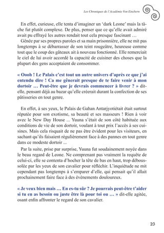 Les Chroniques de l’Académie Von Einzbern



  En effet, curieuse, elle tenta d’imaginer un ‘dark Leone’ mais la tâ-
che fut plutôt complexe. De plus, penser que ce qu’elle avait admiré
avait pu effrayé les autres rendait tout cela presque fascinant …
  Gênée par ses propres paroles et sa main prisonnière, elle ne mit pas
longtemps à se débarrasser de son teint rougeâtre, heureuse comme
tout que le coup des gâteaux ait à nouveau fonctionné. Elle remerciait
le ciel de lui avoir accordé la capacité de cuisiner des choses que la
plupart des gens acceptaient de consommer.

« Oooh ! Le Palais c’est tout un autre univers d’après ce que j’ai
entendu dire ! Ca me gênerait presque de te faire venir à mon
dortoir … Peut-être que je devrais commencer à livrer ? » dit-
elle, pensant déjà au bazar qu’elle créerait durant la confection de ses
pâtisseries en tout genre.

  En effet, à ses yeux, le Palais de Gahan Antarjyotiétait était surtout
réputée pour son exotisme, sa beauté et ses masseurs ! Rien à voir
avec le New Day House ... Yuuna s’était de son côté habituée aux
conditions de vie de son dortoir, voulant à tout prix l’accès à ses cui-
sines. Mais cela risquait de ne pas être évident pour les visiteurs, en
sachant qu’ils faisaient régulièrement face à des pannes en tout genre
dans ce modeste dortoir ...
  Par la suite, prise par surprise, Yuuna fut soudainement noyée dans
le beau regard de Leone. Ne comprenant pas vraiment la requête de
celui-ci, elle se contenta d’hocher la tête de bas en haut, trop débous-
solée par les yeux de son cavalier pour réfléchir. L’inquiétude ne mit
cependant pas longtemps à s’emparer d’elle, qui pensait qu’il allait
prochainement faire face à des évènements douloureux.

« Je veux bien mais … En es-tu sûr ? Je pourrais peut-être t’aider
si tu en as besoin ou juste être là pour toi ou … » dit-elle agitée,
osant enfin affronter le regard de son cavalier.




                                                                                25
 