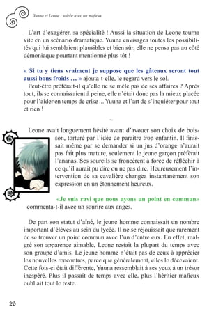 Yunna et Leone : soirée avec un mafieux.



       L’art d’exagérer, sa spécialité ! Aussi la situation de Leone tourna
     vite en un scénario dramatique. Yuuna envisagea toutes les possibili-
     tés qui lui semblaient plausibles et bien sûr, elle ne pensa pas au côté
     démoniaque pourtant mentionné plus tôt !

     « Si tu y tiens vraiment je suppose que les gâteaux seront tout
     aussi bons froids … » ajouta-t-elle, le regard vers le sol.
       Peut-être préférait-il qu’elle ne se mêle pas de ses affaires ? Après
     tout, ils se connaissaient à peine, elle n’était donc pas la mieux placée
     pour l’aider en temps de crise ... Yuuna et l’art de s’inquiéter pour tout
     et rien !
                                                   ~
      Leone avait longuement hésité avant d’avouer son choix de bois-
               son, torturé par l’idée de paraitre trop enfantin. Il finis-
               sait même par se demander si un jus d’orange n’aurait
               pas fait plus mature, seulement le jeune garçon préférait
               l’ananas. Ses sourcils se froncèrent à force de réfléchir à
               ce qu’il aurait pu dire ou ne pas dire. Heureusement l’in-
               tervention de sa cavalière changea instantanément son
               expression en un étonnement heureux.

                «Je suis ravi que nous ayons un point en commun»
      commenta-t-il avec un sourire aux anges.

       De part son statut d’aîné, le jeune homme connaissait un nombre
     important d’élèves au sein du lycée. Il ne se réjouissait que rarement
     de se trouver un point commun avec l’un d’entre eux. En effet, mal-
     gré son apparence aimable, Leone restait la plupart du temps avec
     son groupe d’amis. Le jeune homme n’était pas de ceux à apprécier
     les nouvelles rencontres, parce que généralement, elles le décevaient.
     Cette fois-ci était différente, Yuuna ressemblait à ses yeux à un trésor
     inespéré. Plus il passait de temps avec elle, plus l’héritier mafieux
     oubliait tout le reste.


26
 