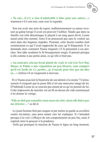 Les Chroniques de l’Académie Von Einzbern




« Tu sais…il n’y a rien d’admirable à faire peur aux autres…»
murmura-t-il à son tour, sans oser la regarder.

  Son ton avait une note de regret, malheureusement sa nature reve-
nait au galop lorsqu’il avait cru pouvoir l’oublier. Tandis que dans sa
famille son côté démoniaque le plaçait à un rang quasi divin, Leone
aurait aimé être normal. Ainsi il ne pousserait pas sans le vouloir ses
amis dans des bagarres stupides. Pourtant, cette facette sombre était
certainement ce qui l’avait rapproché de ceux qu’il fréquentait. Il se
demanda alors comment Yuuna réagirait s’il la présentait à ses pro-
ches. Son idée soudaine le fit brusquement rougir. Il pensait presque
à elle comme à une petite amie, ce qu’elle n’était pas.

« Au contraire cela me ferait plaisir de venir te voir à la New Day
House, le Palais a une réputation un peu bizarre, sans compter
qu’il est facile de s’y perdre…je n’aurais peut être pas du dire
ça…» réalisa-t-il en rougissant à nouveau.

 Et si Yuuna associait la bizarrerie de son dortoir à la sienne ? Curieu-
sement il craignait que la jeune fille n’ait une mauvaise image de lui.
D’habitude Leone ne se souciait pas autant de ce qu’on pensait de lui.
Cette impression de marcher sur un fil au dessus du vide commençait
à lui donner le vertige.

*Elle ne doit pas connaître mon mauvais côté, sinon elle finira par
me détester…* se dit-il.

  Le jeune homme finit par craquer et par mettre en garde sa cavalière
contre lui-même, sans pour autant rien lui expliquer. Il s’attendait
presque à la voir s’effrayer de son comportement un peu fou, mais il
espérait ainsi la pousser à la prudence.
  Voilà qui pourquoi la réaction de Yuuna le figea un long moment.



                                                                                 27
 