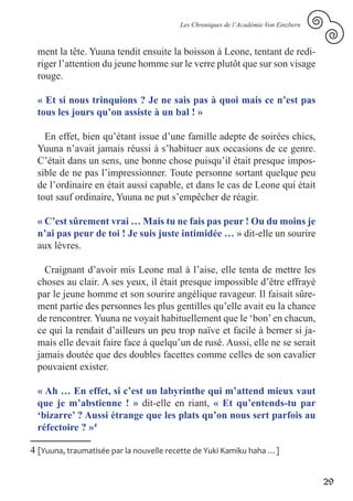 Les Chroniques de l’Académie Von Einzbern



 ment la tête. Yuuna tendit ensuite la boisson à Leone, tentant de redi-
 riger l’attention du jeune homme sur le verre plutôt que sur son visage
 rouge.

 « Et si nous trinquions ? Je ne sais pas à quoi mais ce n’est pas
 tous les jours qu’on assiste à un bal ! »

   En effet, bien qu’étant issue d’une famille adepte de soirées chics,
 Yuuna n’avait jamais réussi à s’habituer aux occasions de ce genre.
 C’était dans un sens, une bonne chose puisqu’il était presque impos-
 sible de ne pas l’impressionner. Toute personne sortant quelque peu
 de l’ordinaire en était aussi capable, et dans le cas de Leone qui était
 tout sauf ordinaire, Yuuna ne put s’empêcher de réagir.

 « C’est sûrement vrai … Mais tu ne fais pas peur ! Ou du moins je
 n’ai pas peur de toi ! Je suis juste intimidée … » dit-elle un sourire
 aux lèvres.

   Craignant d’avoir mis Leone mal à l’aise, elle tenta de mettre les
 choses au clair. A ses yeux, il était presque impossible d’être effrayé
 par le jeune homme et son sourire angélique ravageur. Il faisait sûre-
 ment partie des personnes les plus gentilles qu’elle avait eu la chance
 de rencontrer. Yuuna ne voyait habituellement que le ‘bon’ en chacun,
 ce qui la rendait d’ailleurs un peu trop naïve et facile à berner si ja-
 mais elle devait faire face à quelqu’un de rusé. Aussi, elle ne se serait
 jamais doutée que des doubles facettes comme celles de son cavalier
 pouvaient exister.

 « Ah … En effet, si c’est un labyrinthe qui m’attend mieux vaut
 que je m’abstienne ! » dit-elle en riant, « Et qu’entends-tu par
 ‘bizarre’ ? Aussi étrange que les plats qu’on nous sert parfois au
 réfectoire ? »4

4 [Yuuna, traumatisée par la nouvelle recette de Yuki Kamiku haha …]


                                                                                    29
 