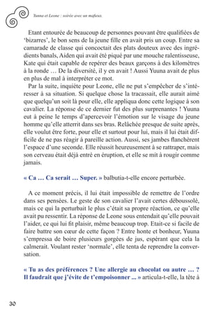 Yunna et Leone : soirée avec un mafieux.



       Etant entourée de beaucoup de personnes pouvant être qualifiées de
     ‘bizarres’, le bon sens de la jeune fille en avait pris un coup. Entre sa
     camarade de classe qui concoctait des plats douteux avec des ingré-
     dients banals, Aiden qui avait été piqué par une mouche ralentisseuse,
     Kate qui était capable de repérer des beaux garçons à des kilomètres
     à la ronde … De la diversité, il y en avait ! Aussi Yuuna avait de plus
     en plus de mal à interpréter ce mot.
       Par la suite, inquiète pour Leone, elle ne put s’empêcher de s’inté-
     resser à sa situation. Si quelque chose la tracassait, elle aurait aimé
     que quelqu’un soit là pour elle, elle appliqua donc cette logique à son
     cavalier. La réponse de ce dernier fut des plus surprenantes ! Yuuna
     eut à peine le temps d’apercevoir l’émotion sur le visage du jeune
     homme qu’elle atterrit dans ses bras. Relâchée presque de suite après,
     elle voulut être forte, pour elle et surtout pour lui, mais il lui était dif-
     ficile de ne pas réagir à pareille action. Aussi, ses jambes flanchèrent
     l’espace d’une seconde. Elle réussit heureusement à se rattraper, mais
     son cerveau était déjà entré en éruption, et elle se mit à rougir comme
     jamais.

     « Ca … Ca serait … Super. » balbutia-t-elle encore perturbée.

       A ce moment précis, il lui était impossible de remettre de l’ordre
     dans ses pensées. Le geste de son cavalier l’avait certes déboussolé,
     mais ce qui la perturbait le plus c’était sa propre réaction, ce qu’elle
     avait pu ressentir. La réponse de Leone sous entendait qu’elle pouvait
     l’aider, ce qui lui fit plaisir, même beaucoup trop. Etait-ce si facile de
     faire battre son cœur de cette façon ? Entre honte et bonheur, Yuuna
     s’empressa de boire plusieurs gorgées de jus, espérant que cela la
     calmerait. Voulant rester ‘normale’, elle tenta de reprendre la conver-
     sation.

     « Tu as des préférences ? Une allergie au chocolat ou autre … ?
     Il faudrait que j’évite de t’empoisonner ... » articula-t-elle, la tête à



30
 