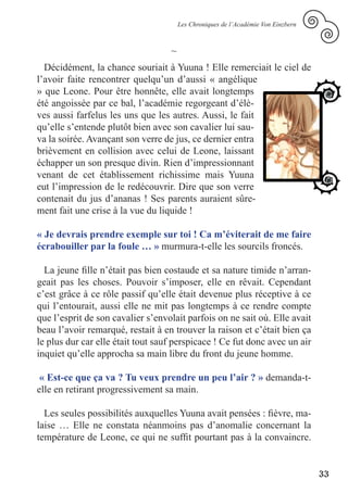 Les Chroniques de l’Académie Von Einzbern



                                   ~
  Décidément, la chance souriait à Yuuna ! Elle remerciait le ciel de
l’avoir faite rencontrer quelqu’un d’aussi « angélique
» que Leone. Pour être honnête, elle avait longtemps
été angoissée par ce bal, l’académie regorgeant d’élè-
ves aussi farfelus les uns que les autres. Aussi, le fait
qu’elle s’entende plutôt bien avec son cavalier lui sau-
va la soirée. Avançant son verre de jus, ce dernier entra
brièvement en collision avec celui de Leone, laissant
échapper un son presque divin. Rien d’impressionnant
venant de cet établissement richissime mais Yuuna
eut l’impression de le redécouvrir. Dire que son verre
contenait du jus d’ananas ! Ses parents auraient sûre-
ment fait une crise à la vue du liquide !

« Je devrais prendre exemple sur toi ! Ca m’éviterait de me faire
écrabouiller par la foule … » murmura-t-elle les sourcils froncés.

  La jeune fille n’était pas bien costaude et sa nature timide n’arran-
geait pas les choses. Pouvoir s’imposer, elle en rêvait. Cependant
c’est grâce à ce rôle passif qu’elle était devenue plus réceptive à ce
qui l’entourait, aussi elle ne mit pas longtemps à ce rendre compte
que l’esprit de son cavalier s’envolait parfois on ne sait où. Elle avait
beau l’avoir remarqué, restait à en trouver la raison et c’était bien ça
le plus dur car elle était tout sauf perspicace ! Ce fut donc avec un air
inquiet qu’elle approcha sa main libre du front du jeune homme.

 « Est-ce que ça va ? Tu veux prendre un peu l’air ? » demanda-t-
elle en retirant progressivement sa main.

  Les seules possibilités auxquelles Yuuna avait pensées : fièvre, ma-
laise … Elle ne constata néanmoins pas d’anomalie concernant la
température de Leone, ce qui ne suffit pourtant pas à la convaincre.


                                                                                   33
 