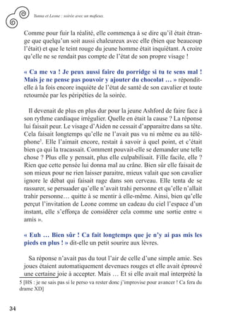 Yunna et Leone : soirée avec un mafieux.



       Comme pour fuir la réalité, elle commença à se dire qu’il était étran-
       ge que quelqu’un soit aussi chaleureux avec elle (bien que beaucoup
       l’était) et que le teint rouge du jeune homme était inquiétant. A croire
       qu’elle ne se rendait pas compte de l’état de son propre visage !

       « Ca me va ! Je peux aussi faire du porridge si tu te sens mal !
       Mais je ne pense pas pouvoir y ajouter du chocolat … » répondit-
       elle à la fois encore inquiète de l’état de santé de son cavalier et toute
       retournée par les péripéties de la soirée.

         Il devenait de plus en plus dur pour la jeune Ashford de faire face à
       son rythme cardiaque irrégulier. Quelle en était la cause ? La réponse
       lui faisait peur. Le visage d’Aiden ne cessait d’apparaitre dans sa tête.
       Cela faisait longtemps qu’elle ne l’avait pas vu ni même eu au télé-
       phone5. Elle l’aimait encore, restait à savoir à quel point, et c’était
       bien ça qui la tracassait. Comment pouvait-elle se demander une telle
       chose ? Plus elle y pensait, plus elle culpabilisait. Fille facile, elle ?
       Rien que cette pensée lui donna mal au crâne. Bien sûr elle faisait de
       son mieux pour ne rien laisser paraitre, mieux valait que son cavalier
       ignore le débat qui faisait rage dans son cerveau. Elle tenta de se
       rassurer, se persuader qu’elle n’avait trahi personne et qu’elle n’allait
       trahir personne… quitte à se mentir à elle-même. Ainsi, bien qu’elle
       perçut l’invitation de Leone comme un cadeau du ciel l’espace d’un
       instant, elle s’efforça de considérer cela comme une sortie entre «
       amis ».

       « Euh … Bien sûr ! Ca fait longtemps que je n’y ai pas mis les
       pieds en plus ! » dit-elle un petit sourire aux lèvres.

         Sa réponse n’avait pas du tout l’air de celle d’une simple amie. Ses
       joues étaient automatiquement devenues rouges et elle avait éprouvé
       une certaine joie à accepter. Mais … Et si elle avait mal interprété la
     5 [HS : je ne sais pas si le perso va rester donc j’improvise pour avancer ! Ca fera du
     drame XD]


34
 