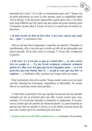 Les Chroniques de l’Académie Von Einzbern



demande de Leone ? Et si elle se tourmentait pour rien ? Yuuna eut
un petit pincement au cœur à cette pensée, puis la culpabilité reprit
vite le dessus. Cela devenait impossible à gérer pour elle, c’est donc
sans trop réfléchir qu’elle saisit une des mains du jeune homme pour
l’emmener un peu plus à l’écart, là où il n’y aurait pas d’oreilles in-
discrètes.

« Je dois savoir. Je dois en être sûre. A tes yeux, suis-je une amie
ou … plus ? » murmura-t-elle.

  Elle ne mit pas bien longtemps à regretter ses paroles. Paniquée et
tremblotante, elle n’arrivait pas à croire qu’elle ait pu demander une
chose pareille. D’où était sorti ce courage ?! Aussi elle s’empressa
d’ajouter :

« Euh non ! Ce n’est pas ce que je voulais dire … je suis censée
être en couple et … Ca me ferait vraiment vraiment vraiment
plaisir d’y aller avec toi, plus que tu ne l’imagines mais … ce n’est
peut-être pas une bonne idée et … arrgh je sens que ma tête va
exploser … » balbutia-t-elle, cachant son visage entre ses mains.

  Pour la première fois de la soirée, Yuuna aurait voulu avoir un autre
cavalier. Quelqu’un d’arrogant, orgueilleux et détestable. Au moins
elle ne se serait pas sentie aussi perdue …
                                     ~
  C’était bien la première fois que quelqu’un pensait devoir prendre
exemple sur lui, et d’autant plus une fille. Leone restait sans voix,
comme s’il n’avait pas entendu ce murmure si surprenant. Il ne pou-
vait se cacher que ces paroles lui faisaient plaisir. Le jeune homme ne
pensait pas être un modèle à suivre, et avait même souvent honte de
son côte sombre qu’il ne contrôlait pas très bien.

« Je pense que tu es très bien comme tu es…» murmura-t-il en retour.


                                                                                35
 