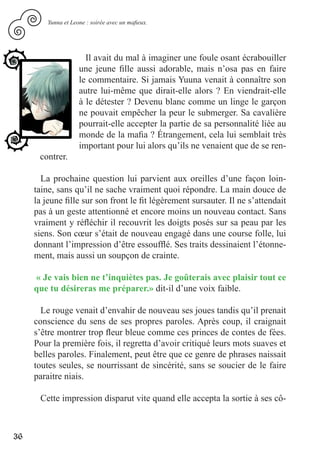 Yunna et Leone : soirée avec un mafieux.




                       Il avait du mal à imaginer une foule osant écrabouiller
                     une jeune fille aussi adorable, mais n’osa pas en faire
                     le commentaire. Si jamais Yuuna venait à connaître son
                     autre lui-même que dirait-elle alors ? En viendrait-elle
                     à le détester ? Devenu blanc comme un linge le garçon
                     ne pouvait empêcher la peur le submerger. Sa cavalière
                     pourrait-elle accepter la partie de sa personnalité liée au
                     monde de la mafia ? Étrangement, cela lui semblait très
                     important pour lui alors qu’ils ne venaient que de se ren-
      contrer.

       La prochaine question lui parvient aux oreilles d’une façon loin-
     taine, sans qu’il ne sache vraiment quoi répondre. La main douce de
     la jeune fille sur son front le fit légèrement sursauter. Il ne s’attendait
     pas à un geste attentionné et encore moins un nouveau contact. Sans
     vraiment y réfléchir il recouvrit les doigts posés sur sa peau par les
     siens. Son cœur s’était de nouveau engagé dans une course folle, lui
     donnant l’impression d’être essoufflé. Ses traits dessinaient l’étonne-
     ment, mais aussi un soupçon de crainte.

     « Je vais bien ne t’inquiètes pas. Je goûterais avec plaisir tout ce
     que tu désireras me préparer.» dit-il d’une voix faible.

       Le rouge venait d’envahir de nouveau ses joues tandis qu’il prenait
     conscience du sens de ses propres paroles. Après coup, il craignait
     s’être montrer trop fleur bleue comme ces princes de contes de fées.
     Pour la première fois, il regretta d’avoir critiqué leurs mots suaves et
     belles paroles. Finalement, peut être que ce genre de phrases naissait
     toutes seules, se nourrissant de sincérité, sans se soucier de le faire
     paraitre niais.

      Cette impression disparut vite quand elle accepta la sortie à ses cô-



36
 