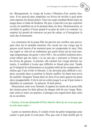 Les Chroniques de l’Académie Von Einzbern



tés. Brusquement, le visage de Leone s’illumina d’un sourire heu-
reux. Il ne pouvait plus empêcher ses lèvres de révéler à quel point
cette réponse lui faisait plaisir. Tout son corps semblait flotter dans un
nuage doux et tiède de bonheur. De peu, il parvint à ne pas exprimer
sa joie en sautillant ou en la prenant dans ses bras. Heureusement, sa
cavalière le guida à l’écart quand il eu plus de mal à se contenir. La
surprise lui permit de retrouver un peu de calme, et d’enregistrer la
suite des événements.

  Les murmures de la jeune fille lui parvint aux oreilles sans provo-
quer chez lui la moindre réaction. On voyait sur son visage que le
garçon avait besoin d’un moment pour en comprendre le sens. Puis
son esprit se vida tel un ordinateur qui aurait laissé qu’un seul mes-
sage énigmatique, du genre « error 504 ». Sa cavalière enchaina alors,
avant même que les mots « je ne sais pas » puissent se former sur
les lèvres du garçon. À présent, elle cachait son visage derrière ses
mains, il semblait à Leone que réfléchir se faisait plus aisé. Tandis
qu’il intégrait les informations et acceptait enfin de les comprendre, il
réalisa que l’une d’elle le blessait. L’air devenait plus difficile à res-
pirer, un poids dans sa poitrine le faisait souffrir, lui ôtant tout envie
de sautiller. Imaginer Yuuna dans les bras d’un autre garçon lui parut
alors insupportable. Cela le mit en colère jusqu’à ce qu’il parvienne à
identifier ce sentiment : la jalousie. Il était jaloux.
  Doucement, mais avec fermeté, il captura les mains de la jeune fille
des siennes pour les faire glisser de chaque côté de son visage. Rete-
nant celui-ci entre ses paumes, il plongea son regard doré dans celui
de sa cavalière.

« Yuuna, si tu me demande d’être sincère alors je ne veux pas que
tu sois mon amie »

  Leone se montrait direct, il voulait éviter de parler longtemps pour
cacher à quel point il avait peur. Plus que cela il était terrifié par la



                                                                                 37
 