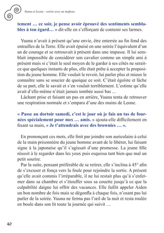 Yunna et Leone : soirée avec un mafieux.



     tement … ce soir, je pense avoir éprouvé des sentiments sembla-
     bles à ton égard… » dit-elle en s’efforçant de contenir ses larmes.

       Yuuna n’avait à présent qu’une envie, être enterrée au fin fond des
     entrailles de la Terre. Elle avait épuisé en une soirée l’équivalent d’un
     an de courage et se retrouvait à présent dans une impasse. Il lui sem-
     blait impossible de considérer son cavalier comme un simple ami à
     présent mais si c’était le seul moyen de le garder à ses côtés ne serait-
     ce que quelques instants de plus, elle était prête à accepter la proposi-
     tion du jeune homme. Elle voulait le revoir, lui parler plus et mieux le
     connaître sans se soucier de quoique ce soit. C’était égoïste et lâche
     de sa part, elle le savait et s’en voulait terriblement. L’estime qu’elle
     avait d’elle-même n’était jamais tombée aussi bas ...
       Lâchant prise et faisant un pas en arrière, Yuuna tenta de retrouver
     une respiration normale et s’empara d’une des mains de Leone.

     « Passe au dortoir samedi, c’est le jour où je fais un tas de four-
     nées spécialement pour mes … amis. » ajouta-elle difficilement en
     fixant sa main, « Je t’attendrais avec des brownies … ».

       En prononçant ces mots, elle finit par joindre son auriculaire à celui
     de la main prisonnière du jeune homme avant de le libérer, lui faisant
     signe à la japonaise qu’il s’agissait d’une promesse. La jeune fille
     réussit à le regarder dans les yeux puis esquissa tant bien que mal un
     petit sourire.
       Par la suite, pensant préférable de se retirer, elle s’inclina à 45° afin
     de s’excuser et fonça vers la foule pour rejoindre la sortie. A présent
     qu’elle avait commis l’irréparable, il ne lui restait plus qu’à s’enfer-
     mer dans sa chambre et s’étouffer sous sa couette jusqu’à ce que la
     culpabilité daigne lui offrir des vacances. Elle faillit appeler Aiden
     un bon nombre de fois mais se dégonfla à chaque fois, n’osant pas lui
     parler de la soirée. Yuuna ne ferma pas l’œil de la nuit et resta roulée
     en boule dans son lit toute la journée qui suivit …



40
 