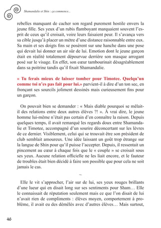 Shamandalie et Shin : ça commence...



     rebelles manquant de cacher son regard purement hostile envers la
     jeune fille. Ses yeux d’un rubis flamboyant marquaient souvent l’es-
     prit de ceux qu’il croisait, voire leurs faisaient peur. Il s’avança vers
     sa cible jusqu’à placer un mètre d’une distance raisonnable entre eux.
     Sa main et ses doigts fins se posèrent sur une hanche dans une pose
     qui devait lui donner un air sûr de lui. Emotion dont le jeune garçon
     était en réalité totalement dépourvue derrière son masque arrogant
     posé sur le visage. En effet, son cœur tambourinait désagréablement
     dans sa poitrine tandis qu’il fixait Shamandalie.

     « Tu ferais mieux de laisser tomber pour Timotee. Quelqu’un
     comme toi n’es pas fait pour lui.» parvient-il à dire d’un ton sec, en
     fronçant ses sourcils joliment dessinés mais curieusement fins pour
     un garçon.

       On pouvait bien se demander : « Mais diable pourquoi se mêlait-
     il des relations entre deux autres élèves ?! ». À vrai dire, le jeune
     homme lui-même n’était pas certain d’en connaître la raison. Depuis
     quelques temps, il avait remarqué les regards doux entre Shamanda-
     lie et Timotee, accompagné d’un sourire déconcertant sur les lèvres
     de ce dernier. Visiblement, celui qui se trouvait être son président de
     club semblait amoureux. Une idée laissant un goût trop étrange sur
     la langue de Shin pour qu’il puisse l’accepter. Depuis, il ressentait un
     pincement au cœur à chaque fois que le « couple » se croisait sous
     ses yeux. Aucune relation officielle ne les liait encore, et le fauteur
     de troubles était bien décidé à faire son possible que pour cela ne soit
     jamais le cas.
                                               ~
       Elle le vit s’approcher, l’air sur de lui, ses yeux rouges brillants
     d’une lueur qui en disait long sur ses sentiments pour Sham… Elle
     le connaissait de réputation seulement mais ce que l’on disait de lui
     n’avait rien de compliments : élèves moyen, comportement à pro-
     blème, il avait eu des démêlés avec d’autres élèves… Mais surtout,


46
 