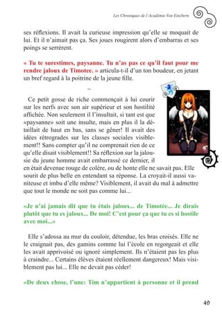 Les Chroniques de l’Académie Von Einzbern



ses réflexions. Il avait la curieuse impression qu’elle se moquait de
lui. Et il n’aimait pas ça. Ses joues rougirent alors d’embarras et ses
poings se serrèrent.

« Tu te surestimes, paysanne. Tu n’as pas ce qu’il faut pour me
rendre jaloux de Timotee. » articula-t-il d’un ton boudeur, en jetant
un bref regard à la poitrine de la jeune fille.
                         ~
  Ce petit gosse de riche commençait à lui courir
sur les nerfs avec son air supérieur et son hostilité
affichée. Non seulement il l’insultait, si tant est que
«paysanne» soit une insulte, mais en plus il la dé-
taillait de haut en bas, sans se gêner! Il avait des
idées rétrogrades sur les classes sociales visible-
ment!! Sans compter qu’il ne comprenait rien de ce
qu’elle disait visiblement!! Sa réflexion sur la jalou-
sie du jeune homme avait embarrassé ce dernier, il
en était devenue rouge de colère, ou de honte elle ne savait pas. Elle
sourit de plus belle en entendant sa réponse. La croyait-il aussi va-
niteuse et imbu d’elle même? Visiblement, il avait du mal à admettre
que tout le monde ne soit pas comme lui...

«Je n’ai jamais dit que tu étais jaloux... de Timotée... Je dirais
plutôt que tu es jaloux... De moi! C’est pour ça que tu es si hostile
avec moi...»

  Elle s’adossa au mur du couloir, détendue, les bras croisés. Elle ne
le craignait pas, des gamins comme lui l’école en regorgeait et elle
les avait apprivoisé ou ignoré simplement. Ils n’étaient pas les plus
à craindre... Certains élèves étaient réellement dangereux! Mais visi-
blement pas lui... Elle ne devait pas céder!

«De deux chose, l’une: Tim n’appartient à personne et il prend


                                                                                49
 