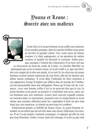 Les Chroniques de l’Académie Von Einzbern




               Yuuna et Leone :
             Soirée avec un mafieux



                  Cette fois-ci le jeune homme avait enfilé une chemise
                d’un sombre pourpre, dont la matière brillait assez pour
                en révéler la grande valeur. Une veste noire de bonne
                couture s’y était superposée, et un pantalon de même
                couleur et qualité en finissait le costume. Enfin pres-
                que, puisque s’étaient des chaussures d’un noir ciré qui
    se trouvaient au bout du corps de Leone. La famille Martillo ne
  plaisantait pas avec la bonne tenue, et avait veillé à ce que son héri-
tier soit soigné de la tête aux pieds, et ce soir là, les cheveux du jeune
homme avaient étaient repoussés de son front, afin de lui donner une
allure moins enfantine. Il avait déjà l’habitude de faire attention à
son apparence lorsqu’il réglait une affaire dans le monde de l’ombre,
où être présentable était une obligation. Parce qu’il était sûr de s’en-
nuyer , avec une femme collée à lui ce ne pouvait être que le cas, le
jeune homme avait passé sa journée à s’entraîner non avec, mais sur
ses hommes aux arts martiaux. Leone était souvent regardé comme
un monstre dans sa maisonnée, pourtant tous le respectaient et avait
même une certaine affection pour lui, cependant il était un peu trop
doué aux arts martiaux, et aimait un peu trop les combats.
   Entièrement propre et habillé de beaux tissus, le jeune homme at-
tendait sa cavalière qui devait être dans une classe inférieure à la sien-
ne. Il ne l’avait jamais vraiment remarqué, et espérait qu’elle ne soit
pas trop féminine. Enfin, Leone était très étrange, il avait eu pas mal


                                                                                 5
 