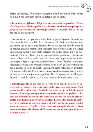 Les Chroniques de l’Académie Von Einzbern



pleine croissance. Pire encore, son père issu d’une famille de yakuza
ne l’avait pas vraiment habitué à retenir ses pulsions.

« Je ne suis pas jaloux… Et je n’ai aucune envie de posséder Timo-
tée. Ce gars serait incapable d’avoir assez confiance en quelqu’un
pour se laisser aller. Et surtout, je le hais ! » répondit-il d’un ton sec
proche du grondement.

  Frustré de ne pas parvenir à ses fins, le jeune homme désirait ter-
riblement la faire souffrir. Mais Shamandalie était une femme, une
paysanne certes, mais une femme. Ses principes lui interdisaient de
la blesser physiquement, Shin desserra son étreinte avant de lancer
une attaque verbale. Les mots seraient les seules armes qu’il se per-
mettrait d’utiliser. Toutefois, sa proie ne laissa pas faire, cette fois-ci
encore. Sans qu’il ne pu la contenir, la surprise apparut sur ses traits,
cédant petit à petit la place à un sourire ravi. Cette réaction totalement
incongrue éclaira son visage, comme celui d’un enfant recevant un
beau cadeau le jour de noël. Seulement cette satisfaction irradiant
d’innocence donnait l’impression qu’on avait soudain échangé le jeu-
ne homme avec son jumeau angélique. Un changement assez flippant.
Quand il reprit la parole, ce fut avec une sincérité déconcertante.

« Effectivement, ça me tue de le voir avec toi, dit-il alors en re-
trouvant son sérieux, il est sûr que sortir avec une paysanne n’est
pas le meilleur des choix. Mais de toute façon, je ne lui ai jamais
reconnu l’intelligence que tout le monde semble lui prêter… En
fait, en affichant sa soi-disant affection envers toi, cela le fait pa-
raitre plus humain aux yeux des autres Lions. Plus facile de grim-
per les échelons si ses pairs pensent qu’il cache un cœur tendre
sous sa carapace frigide…. Une romance compliquée entre deux
amoureux issus de classes différentes ne manquera pas d’atten-
drir les cœurs. »




                                                                                  53
 