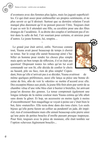 Yunna et Leone : soirée avec un mafieux.



    d’aventures avec des femmes plus âgées, mais les jugeait superficiel-
    les. Ce qui était assez pour embrouiller ses propres sentiments, et ne
    plus savoir ce qu’il désirait. Surtout que sa dernière relation l’avait
    marqué plus durement qu’il ne pensait pouvoir l’être. Toujours était
    il que ce soir là il attendait une fille, sa cavalière pour une des fêtes
    étranges de l’académie. À sa droite des couples n’arrêtaient pas d’en-
    trer dans la salle de bal, l’air souriant pour certains, et anxieux pour
    d’autres. Le jeune homme, lui, soupira…
                                  ~
      Le grand jour était arrivé, enfin. Nerveuse comme
    tout, Yuuna avait passé beaucoup de temps à choisir
    sa tenue. Sur le coup elle aurait beaucoup aimé s’ha-
    biller en homme pour rendre les choses plus simple
    mais après un bon temps de réflexion, il n’en était pas
    question! Disposant toutes les robes qu’on lui avait
    commandé sur son lit, elle décida de confier le choix
    au hasard, pile ou face, rien de plus simple! Cepen-
    dant, bien qu’elle n’arrivait pas à se décider, Yuuna avait tout de
    même quelques préférences, aussi elle lança sa pièce une bonne di-
    zaine de fois, afin de voir le «destin» se mettre d’accord avec elle.
    Des escarpins blancs aux pieds, la jeune fille finit alors par sortir de sa
    chambre vêtue d’une robe bleu clair à bustier à bretelles, lui arrivant
    jusqu’en dessous des genoux. La tenue comprenait également une
    longue écharpe de la même couleur mais Yuuna estima qu’elle allait
    sans doute la gêner. Et hop, un accessoire en moins égale à moins
    d’encombrement! Son maquillage se voyait à peine car c’était bien le
    but, faire «naturelle». Elle resta donc dans des tons clairs. Les seuls
    bijoux qu’elle porta furent un collier au pendentif en jade, dit impé-
    rial, rien d’extraordinaire mais elle aimait beaucoup cette pierre ainsi
    qu’une paire de petites boucles d’oreille passant presque inaperçue.
    Pour finir, toujours avec la pièce de monnaie, elle était tombée sur
    l’option «cheveux légèrement bouclé»...



6
 