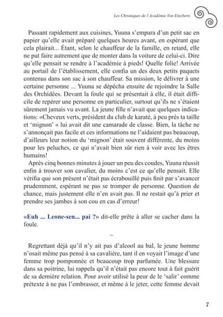 Les Chroniques de l’Académie Von Einzbern



  Passant rapidement aux cuisines, Yuuna s’empara d’un petit sac en
papier qu’elle avait préparé quelques heures avant, en espérant que
cela plairait... Étant, selon le chauffeur de la famille, en retard, elle
ne put faire autrement que de monter dans la voiture de celui-ci. Dire
qu’elle pensait se rendre à l’académie à pieds! Quelle folie! Arrivée
au portail de l’établissement, elle confia un des deux petits paquets
contenus dans son sac à son chauffeur. Sa mission, le délivrer à une
certaine personne ... Yuuna se dépêcha ensuite de rejoindre la Salle
des Orchidées. Devant la foule qui se présentait à elle, il était diffi-
cile de repérer une personne en particulier, surtout qu’ils ne s’étaient
sûrement jamais vu avant. La jeune fille n’avait que quelques indica-
tions: «Cheveux verts, président du club de karaté, à peu près ta taille
et ‘mignon’ « lui avait dit une camarade de classe. Bien, la tâche ne
s’annonçait pas facile et ces informations ne l’aidaient pas beaucoup,
d’ailleurs leur notion du ‘mignon’ était souvent différente, du moins
pour les peluches, ce qui n’avait bien sûr rien à voir avec les êtres
humains!
  Après cinq bonnes minutes à jouer un peu des coudes, Yuuna réussit
enfin à trouver son cavalier, du moins c’est ce qu’elle pensait. Elle
vérifia que son présent n’était pas écrabouillé puis finit par s’avancer
prudemment, espérant ne pas se tromper de personne. Question de
chance, mais justement elle n’en avait pas. Il ne restait qu’à prier et
prendre ses jambes à son cou en cas d’erreur!

«Euh ... Leone-sen... pai ?» dit-elle prête à aller se cacher dans la
foule.
                                   ~
  Regrettant déjà qu’il n’y ait pas d’alcool au bal, le jeune homme
n’osait même pas pensé à sa cavalière, tant il en voyait l’image d’une
femme trop pomponnée et beaucoup trop parfumée. Une blessure
dans sa poitrine, lui rappela qu’il n’était pas encore tout à fait guérit
de sa dernière relation. Pour avoir utilisé la peur de le ‘salir’ comme
prétexte à ne pas l’embrasser, et même à le jeter, cette femme devait


                                                                                   7
 