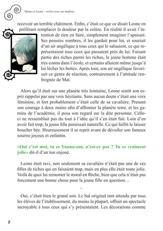 Yunna et Leone : soirée avec un mafieux.



    recevoir un terrible châtiment. Enfin, c’était ce que ce disait Leone en
     préférant remplacer la douleur par la colère. En réalité il avait l’in-
                 tention de rien en faire, simplement imaginer l’apaisait.
                 Ses pensées sombres, il les gardait pour lui, et souriait
                 d’un air angélique à tous ceux qui le saluaient, ce qui re-
                 présentaient tous ceux qui passaient prés de lui. Faisant
                 partie des riches parmi les riches, le jeune homme était
                 très connu dans l’école, et certains allaient même jusqu’à
                 lui lécher les bottes. Après tout, son air angélique favori-
                 sait ce genre de réaction, contrairement à l’attitude ren-
                 frognée de Mat.

      Alors qu’il était sur une planète très lointaine, Leone sentit son es-
    prit rappeler par une voix hésitante. Sans aucun doute s’était une voix
    féminine, et fort probablement c’était celle de sa cavalière. Prenant
    son courage à deux mains afin d’affronter la planète terre, et les ga-
    mins de l’académie, il posa son regard sur la dite personne. Celle-
    ci ne ressemblait pas du tout à l’idée qu’il s’en était fait. Loin d’en
    avoir fait trop, la jeune fille paraissait naturelle. Ce qui faillit le laisser
    boucher bée. Heureusement il se reprit avant de dévoiler son fameux
    sourire joyeux et enfantin.

    «Oui c’est moi, tu es Yuuna-san, n’est-ce pas ? Tu es vraiment
    jolie» dit-il d’un ton enjoué.

       Leone était ravi, non seulement sa cavalière n’était pas une de ces
    filles de riches qui en faisaient trop, mais en plus elle était toute jolie.
    Voilà de quoi lui remonter le moral en flèche, bien que cela n’était pas
    forcement une bonne chose pour la jeune fille en question…
                                                   ~
      Oui, c’était bien le grand soir. Le bal original tant attendu par tous
    les élèves de l’établissement, du moins la plupart, offrait un spectacle
    incroyable à tous ceux qui s’y présentaient. Les décorations comme


8
 