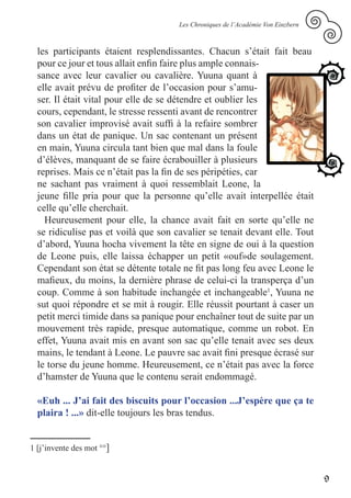 Les Chroniques de l’Académie Von Einzbern



  les participants étaient resplendissantes. Chacun s’était fait beau
  pour ce jour et tous allait enfin faire plus ample connais-
  sance avec leur cavalier ou cavalière. Yuuna quant à
  elle avait prévu de profiter de l’occasion pour s’amu-
  ser. Il était vital pour elle de se détendre et oublier les
  cours, cependant, le stresse ressenti avant de rencontrer
  son cavalier improvisé avait suffi à la refaire sombrer
  dans un état de panique. Un sac contenant un présent
  en main, Yuuna circula tant bien que mal dans la foule
  d’élèves, manquant de se faire écrabouiller à plusieurs
  reprises. Mais ce n’était pas la fin de ses péripéties, car
  ne sachant pas vraiment à quoi ressemblait Leone, la
  jeune fille pria pour que la personne qu’elle avait interpellée était
  celle qu’elle cherchait.
    Heureusement pour elle, la chance avait fait en sorte qu’elle ne
  se ridiculise pas et voilà que son cavalier se tenait devant elle. Tout
  d’abord, Yuuna hocha vivement la tête en signe de oui à la question
  de Leone puis, elle laissa échapper un petit «ouf»de soulagement.
  Cependant son état se détente totale ne fit pas long feu avec Leone le
  mafieux, du moins, la dernière phrase de celui-ci la transperça d’un
  coup. Comme à son habitude inchangée et inchangeable1, Yuuna ne
  sut quoi répondre et se mit à rougir. Elle réussit pourtant à caser un
  petit merci timide dans sa panique pour enchaîner tout de suite par un
  mouvement très rapide, presque automatique, comme un robot. En
  effet, Yuuna avait mis en avant son sac qu’elle tenait avec ses deux
  mains, le tendant à Leone. Le pauvre sac avait fini presque écrasé sur
  le torse du jeune homme. Heureusement, ce n’était pas avec la force
  d’hamster de Yuuna que le contenu serait endommagé.

  «Euh ... J’ai fait des biscuits pour l’occasion ...J’espère que ça te
  plaira ! ...» dit-elle toujours les bras tendus.


1 [j’invente des mot °°]


                                                                                  9
 