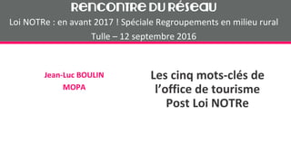Les cinq mots-clés de
l’office de tourisme
Post Loi NOTRe
Jean-Luc BOULIN
MOPA
Rencontre du Réseau
Loi NOTRe : en avant 2017 ! Spéciale Regroupements en milieu rural
Tulle – 12 septembre 2016
 