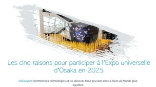 Les cinq raisons pour participer à l'Expo universelle
d'Osaka en 2025
Découvrez comment les technologies et les idées du futur peuvent aider à créer un monde plus
équilibré
 