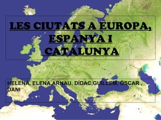 LES CIUTATS A EUROPA,
ESPANYA I
CATALUNYA
HELENA, ELENA,ARNAU, DÍDAC,GUILLEM, ÓSCAR ,
DANI
 