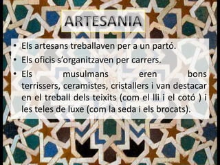 • Els artesans treballaven per a un partó.
• Els oficis s’organitzaven per carrers.
• Els          musulmans          eren          bons
  terrissers, ceramistes, cristallers i van destacar
  en el treball dels teixits (com el lli i el cotó ) i
  les teles de luxe (com la seda i els brocats).
 