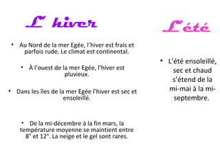 • Au Nord de la mer Egée, l’hiver est frais et
parfois rude. Le climat est continental.
• À l’ouest de la mer Egée, l’hiver est
pluvieux.
• Dans les îles de la mer Egée l’hiver est sec et
ensoleillé.
• De la mi-décembre à la fin mars, la
température moyenne se maintient entre
8° et 12°. La neige et le gel sont rares.
L’ hiver
• L’été ensoleillé,
sec et chaud
s’étend de la
mi-mai à la mi-
septembre.
L’été
 
