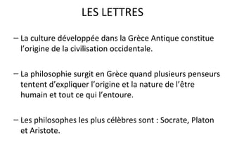 LES LETTRES
– La culture développée dans la Grèce Antique constitue
l’origine de la civilisation occidentale.
– La philosophie surgit en Grèce quand plusieurs penseurs
tentent d’expliquer l’origine et la nature de l’être
humain et tout ce qui l’entoure.
– Les philosophes les plus célèbres sont : Socrate, Platon
et Aristote.
 