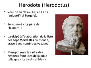Hérodote (Herodotus)
• Vécu 5e siècle av. J-C. en Caria
(aujourd’hui Turquie).
• Surnommé « Le père de
l’histoire »
• participé à l'élaboration de la liste
des sept Merveilles du monde,
grâce à ses nombreux voyages
• Mésopotamie le cadre des
histoires fameuses de la Bible
telle que « Le Jardin d’Éden »
 