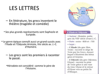 LES LETTRES
– En littérature, les grecs inventent le
théâtre (tragédie et comédie)
• Ses plus grands représentants sont Sophocle et
Euripide.
• Le genre épique connaît aussi un grand succès avec
l’Iliade et l’Odyssée Aristote, IVe siècle av. J.-C.
d’Homère.
– Les grecs sont les premiers à raconter
le passé.
•Hérodote est considéré comme le père de
l’Histoire.
 